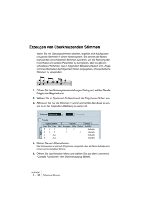 Page 128NUENDO
6 – 128 Polyphone Stimmen
Erzeugen von überkreuzenden Stimmen
Wenn Sie mit Gesangsstimmen arbeiten, ergeben sich häufig über-
kreuzende Stimmen in einem Notensystem. Sie können die Noten 
manuell den verschiedenen Stimmen zuordnen, um die Richtung der 
Notenhälse und andere Parameter zu korrigieren, aber es gibt ein 
schnelleres Verfahren, das in folgendem Beispiel erläutert wird. Ange-
nommen Sie haben die folgenden Noten eingegeben, ohne polyphone 
Stimmen zu verwenden:
1.Öffnen Sie den...