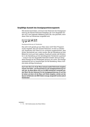 Page 14 
NUENDO
1 – 14 Die Funktionsweise des Noten-Editors 
Sorgfältige Auswahl des Anzeigequantisierungswerts
 
Wie bereits beschrieben, wird durch den Notenwert der Anzeigequan-
tisierung der kleinste Notenwert festgelegt, der noch dargestellt wer-
den soll. In der folgenden Abbildung sehen Sie, was geschieht, wenn 
dieser Wert auf Viertelnoten eingestellt wird. 
Anzeigequantisierung mit Viertelnoten 
Das sieht nicht gerade gut aus! Aber wieso nicht? Dem Programm 
wurde mitgeteilt, dass der kürzeste...