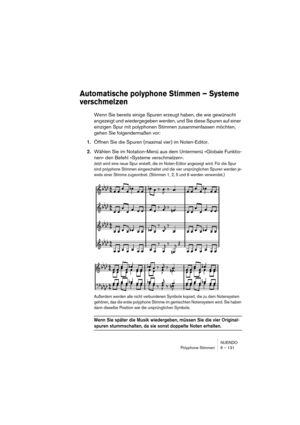 Page 131NUENDO
Polyphone Stimmen 6 – 131
Automatische polyphone Stimmen – Systeme 
verschmelzen
Wenn Sie bereits einige Spuren erzeugt haben, die wie gewünscht 
angezeigt und wiedergegeben werden, und Sie diese Spuren auf einer 
einzigen Spur mit polyphonen Stimmen zusammenfassen möchten, 
gehen Sie folgendermaßen vor:
1.Öffnen Sie die Spuren (maximal vier) im Noten-Editor.
2.Wählen Sie im Notation-Menü aus dem Untermenü »Globale Funktio-
nen« den Befehl »Systeme verschmelzen«.
Jetzt wird eine neue Spur...