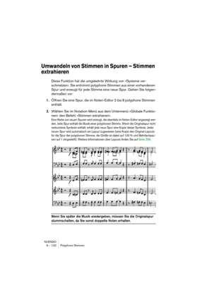 Page 132NUENDO
6 – 132 Polyphone Stimmen
Umwandeln von Stimmen in Spuren – Stimmen 
extrahieren
Diese Funktion hat die umgekehrte Wirkung von »Systeme ver-
schmelzen«. Sie entnimmt polyphone Stimmen aus einer vorhandenen 
Spur und erzeugt für jede Stimme eine neue Spur. Gehen Sie folgen-
dermaßen vor:
1.Öffnen Sie eine Spur, die im Noten-Editor 2 bis 8 polyphone Stimmen 
enthält.
2.Wählen Sie im Notation-Menü aus dem Untermenü »Globale Funktio-
nen« den Befehl »Stimmen extrahieren«.
Eine Reihe von neuen Spuren...