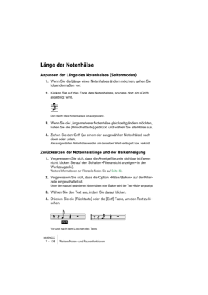 Page 138NUENDO
7 – 138 Weitere Noten- und Pausenfunktionen
Länge der Notenhälse
Anpassen der Länge des Notenhalses (Seitenmodus)
1.Wenn Sie die Länge eines Notenhalses ändern möchten, gehen Sie 
folgendermaßen vor:
2.Klicken Sie auf das Ende des Notenhalses, so dass dort ein »Griff« 
angezeigt wird.
Der »Griff« des Notenhalses ist ausgewählt.
3.Wenn Sie die Länge mehrerer Notenhälse gleichzeitig ändern möchten, 
halten Sie die [Umschalttaste] gedrückt und wählen Sie alle Hälse aus.
4.Ziehen Sie den Griff (an...