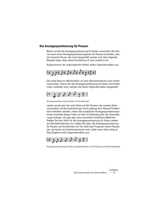 Page 15 
NUENDO
Die Funktionsweise des Noten-Editors 1 – 15 
Die Anzeigequantisierung für Pausen
 
Bisher wurde die Anzeigequantisierung für Noten verwendet. Sie kön-
nen auch einen Anzeigequantisierungswert für Pausen einstellen, also 
die kürzeste Pause, die noch dargestellt werden soll. Das folgende 
Beispiel zeigt, dass diese Einstellung oft sehr praktisch ist:
Angenommen die ursprünglichen Noten sehen folgendermaßen aus:
Die erste Note ist offensichtlich um eine Sechzehntelnote nach hinten 
verschoben....