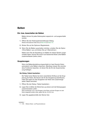 Page 146NUENDO
7 – 146 Weitere Noten- und Pausenfunktionen
Balken
Ein- bzw. Ausschalten der Balken
Balken können für jedes Notensystem separat ein- und ausgeschaltet 
werden.
1.Öffnen Sie den Notensystemeinstellungen-Dialog.
Weitere Informationen finden Sie auf Seite 48 und Seite 101.
2.Klicken Sie auf die Optionen-Registerkarte.
3.Wenn Sie die Balken ausschalten möchten, schalten Sie die Option 
»Ohne Balken« aus und klicken Sie auf »Übernehmen«.
Selbst wenn Sie die Darstellung von Balken für dieses System...