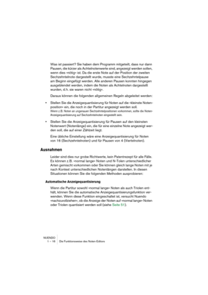 Page 16 
NUENDO
1 – 16 Die Funktionsweise des Noten-Editors 
Was ist passiert? Sie haben dem Programm mitgeteilt, dass nur dann 
Pausen, die kürzer als Achtelnotenwerte sind, angezeigt werden sollen, 
wenn dies »nötig« ist. Da die erste Note auf der Position der zweiten 
Sechzehntelnote dargestellt wurde, musste eine Sechzehntelpause 
am Beginn eingefügt werden. Alle anderen Pausen konnten hingegen 
ausgeblendet werden, indem die Noten als Achtelnoten dargestellt 
wurden, d. h. sie waren nicht »nötig«.
Daraus...