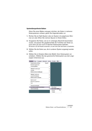 Page 151NUENDO
Weitere Noten- und Pausenfunktionen 7 – 151
Systemübergreifende Balken
Wenn Sie einen Balken erzeugen möchten, der Noten in mehreren 
Notensystemen umfasst, gehen Sie folgendermaßen vor:
1.Richten Sie ein Split-System oder ein System mit polyphonen Stim-
men ein oder öffnen Sie mehrere Spuren im Noten-Editor.
2.Gruppieren Sie Noten, wie es im vorherigen Abschnitt beschrieben 
wurde, und passen Sie gegebenenfalls die Tonhöhen der Noten an, 
auch wenn sie sich noch im falschen Notensystem befinden....