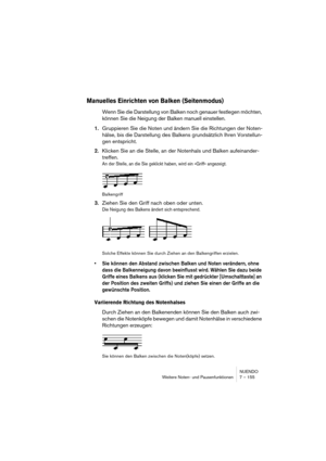 Page 155NUENDO
Weitere Noten- und Pausenfunktionen 7 – 155
Manuelles Einrichten von Balken (Seitenmodus)
Wenn Sie die Darstellung von Balken noch genauer festlegen möchten, 
können Sie die Neigung der Balken manuell einstellen.
1.Gruppieren Sie die Noten und ändern Sie die Richtungen der Noten-
hälse, bis die Darstellung des Balkens grundsätzlich Ihren Vorstellun-
gen entspricht.
2.Klicken Sie an die Stelle, an der Notenhals und Balken aufeinander-
treffen.
An der Stelle, an die Sie geklickt haben, wird ein...