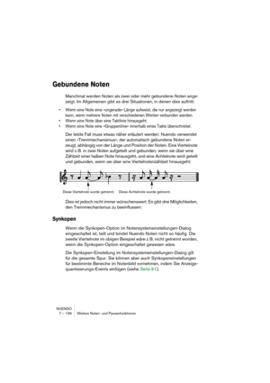 Page 156NUENDO
7 – 156 Weitere Noten- und Pausenfunktionen
Gebundene Noten
Manchmal werden Noten als zwei oder mehr gebundene Noten ange-
zeigt. Im Allgemeinen gibt es drei Situationen, in denen dies auftritt:
• Wenn eine Note eine »ungerade« Länge aufweist, die nur angezeigt werden 
kann, wenn mehrere Noten mit verschiedenen Werten verbunden werden.
• Wenn eine Note über eine Taktlinie hinausgeht.
• Wenn eine Note eine »Gruppenlinie« innerhalb eines Takts überschreitet.
Der letzte Fall muss etwas näher...