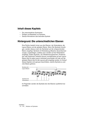 Page 170NUENDO
8 – 170 Arbeiten mit Symbolen
Inhalt dieses Kapitels
• Die unterschiedlichen Symbolarten
• Einfügen und Bearbeiten von Symbolen
• Genaue Informationen über besondere Symbole
Hintergrund: Die unterschiedlichen Ebenen
Eine Partitur besteht immer aus drei Ebenen: der Notenebene, der 
Layout-Ebene und der globalen Ebene. Wenn Sie Symbole hinzufü-
gen, werden diese je nach der Symbolart auf der entsprechenden 
Ebene eingefügt. Symbole mit Notenbezug (Akzente, Dynamikanwei-
sungen, Legatobögen, Liedtext...