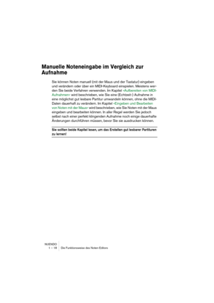 Page 18 
NUENDO
1 – 18 Die Funktionsweise des Noten-Editors 
Manuelle Noteneingabe im Vergleich zur 
Aufnahme
 
Sie können Noten manuell (mit der Maus und der Tastatur) eingeben 
und verändern oder über ein MIDI-Keyboard einspielen. Meistens wer-
den Sie beide Verfahren verwenden. Im Kapitel »Aufbereiten von MIDI-
Aufnahmen« wird beschrieben, wie Sie eine (Echtzeit-) Aufnahme in 
eine möglichst gut lesbare Partitur umwandeln können, ohne die MIDI-
Daten dauerhaft zu verändern. Im Kapitel »Eingeben und...