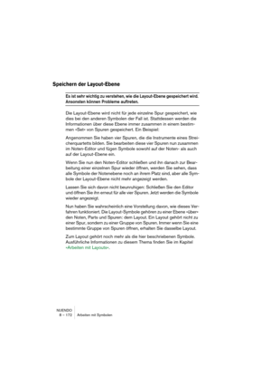 Page 172NUENDO
8 – 172 Arbeiten mit Symbolen
Speichern der Layout-Ebene
Es ist sehr wichtig zu verstehen, wie die Layout-Ebene gespeichert wird. 
Ansonsten können Probleme auftreten.
Die Layout-Ebene wird nicht für jede einzelne Spur gespeichert, wie 
dies bei den anderen Symbolen der Fall ist. Stattdessen werden die 
Informationen über diese Ebene immer zusammen in einem bestim-
men »Set« von Spuren gespeichert. Ein Beispiel:
Angenommen Sie haben vier Spuren, die die Instrumente eines Strei-
cherquartetts...