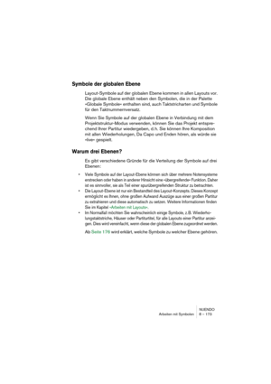 Page 173NUENDO
Arbeiten mit Symbolen 8 – 173
Symbole der globalen Ebene
Layout-Symbole auf der globalen Ebene kommen in allen Layouts vor. 
Die globale Ebene enthält neben den Symbolen, die in der Palette 
»Globale Symbole« enthalten sind, auch Taktstricharten und Symbole 
für den Taktnummernversatz. 
Wenn Sie Symbole auf der globalen Ebene in Verbindung mit dem 
Projektstruktur-Modus verwenden, können Sie das Projekt entspre-
chend Ihrer Partitur wiedergeben, d. h. Sie können Ihre Komposition 
mit allen...