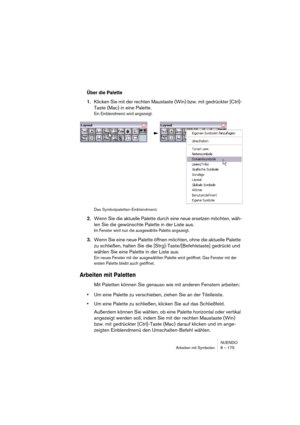 Page 175NUENDO
Arbeiten mit Symbolen 8 – 175
Über die Palette
1.Klicken Sie mit der rechten Maustaste (Win) bzw. mit gedrückter [Ctrl]-
Taste (Mac) in eine Palette.
Ein Einblendmenü wird angezeigt.
Das Symbolpaletten-Einblendmenü
2.Wenn Sie die aktuelle Palette durch eine neue ersetzen möchten, wäh-
len Sie die gewünschte Palette in der Liste aus.
Im Fenster wird nun die ausgewählte Palette angezeigt.
3.Wenn Sie eine neue Palette öffnen möchten, ohne die aktuelle Palette 
zu schließen, halten Sie die...