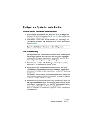 Page 181NUENDO
Arbeiten mit Symbolen 8 – 181
Einfügen von Symbolen in die Partitur
»Platz schaffen« und Seitenränder einstellen
• Wenn zwischen Notensystemen nicht genug Platz ist, um die gewünschten 
Symbole (z. B. Text) einzufügen, lesen Sie auf Seite 279 nach, wie Sie Noten-
systeme auseinander ziehen können.
• Wenn Sie den Eindruck haben, dass Ihr Notenbild nach dem Einfügen von 
Text überladen und beengt wirkt, verwenden Sie die Funktion »Auto-Layout« 
(siehe Seite 284).
Symbole außerhalb der Seitenränder...