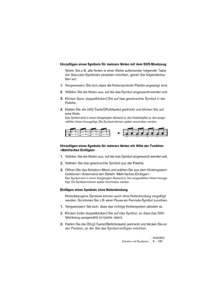 Page 183NUENDO
Arbeiten mit Symbolen 8 – 183
Hinzufügen eines Symbols für mehrere Noten mit dem Stift-Werkzeug
Wenn Sie z. B. alle Noten in einer Reihe aufeinander folgender Takte 
mit Staccato-Symbolen versehen möchten, gehen Sie folgenderma-
ßen vor:
1.Vergewissern Sie sich, dass die Notensymbole-Palette angezeigt wird.
2.Wählen Sie die Noten aus, auf die das Symbol angewandt werden soll.
3.Klicken (bzw. doppelklicken) Sie auf das gewünschte Symbol in der 
Palette.
4.Halten Sie die [Alt]-Taste/[Wahltaste]...