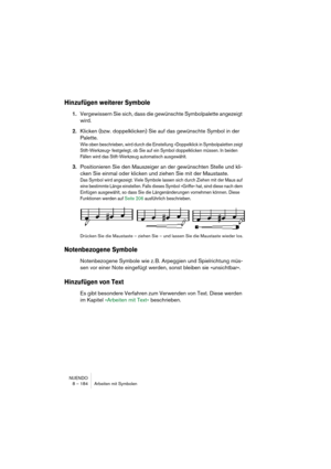 Page 184NUENDO
8 – 184 Arbeiten mit Symbolen
Hinzufügen weiterer Symbole
1.Vergewissern Sie sich, dass die gewünschte Symbolpalette angezeigt 
wird.
2.Klicken (bzw. doppelklicken) Sie auf das gewünschte Symbol in der 
Palette.
Wie oben beschrieben, wird durch die Einstellung »Doppelklick in Symbolpaletten zeigt 
Stift-Werkzeug« festgelegt, ob Sie auf ein Symbol doppelklicken müssen. In beiden 
Fällen wird das Stift-Werkzeug automatisch ausgewählt.
3.Positionieren Sie den Mauszeiger an der gewünschten Stelle und...