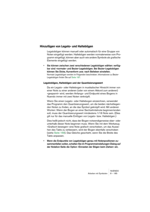 Page 185NUENDO
Arbeiten mit Symbolen 8 – 185
Hinzufügen von Legato- und Haltebögen
Legatobögen können manuell oder automatisch für eine Gruppe von 
Noten eingefügt werden. Haltebögen werden normalerweise vom Pro-
gramm eingefügt, können aber auch wie andere Symbole als grafische 
Elemente eingefügt werden. 
• Sie können zwischen zwei verschiedenen Legatobögen wählen: verfüg-
bar sind »normale« und Bezier-Legatobögen. Bei Bezier-Legatobögen 
können Sie Dicke, Kurvenform usw. nach Belieben einstellen.
Normale...