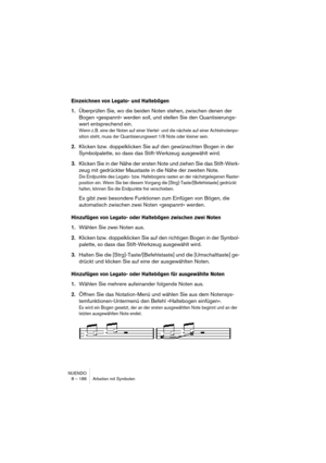 Page 186NUENDO
8 – 186 Arbeiten mit Symbolen
Einzeichnen von Legato- und Haltebögen
1.Überprüfen Sie, wo die beiden Noten stehen, zwischen denen der 
Bogen »gespannt« werden soll, und stellen Sie den Quantisierungs-
wert entsprechend ein. 
Wenn z. B. eine der Noten auf einer Viertel- und die nächste auf einer Achtelnotenpo-
sition steht, muss der Quantisierungswert 1/8 Note oder kleiner sein.
2.Klicken bzw. doppelklicken Sie auf den gewünschten Bogen in der 
Symbolpalette, so dass das Stift-Werkzeug ausgewählt...