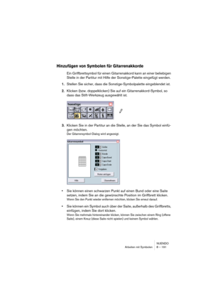 Page 191NUENDO
Arbeiten mit Symbolen 8 – 191
Hinzufügen von Symbolen für Gitarrenakkorde
Ein Griffbrettsymbol für einen Gitarrenakkord kann an einer beliebigen 
Stelle in der Partitur mit Hilfe der Sonstige-Palette eingefügt werden.
1.Stellen Sie sicher, dass die Sonstige-Symbolpalette eingeblendet ist.
2.Klicken (bzw. doppelklicken) Sie auf ein Gitarrenakkord-Symbol, so 
dass das Stift-Werkzeug ausgewählt ist.
3.Klicken Sie in der Partitur an die Stelle, an der Sie das Symbol einfü-
gen möchten.
Der...