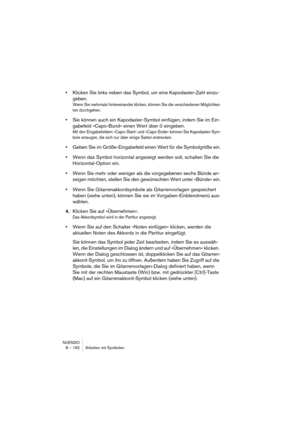 Page 192NUENDO
8 – 192 Arbeiten mit Symbolen
•Klicken Sie links neben das Symbol, um eine Kapodaster-Zahl einzu-
geben.
Wenn Sie mehrmals hintereinander klicken, können Sie die verschiedenen Möglichkei-
ten durchgehen.
•Sie können auch ein Kapodaster-Symbol einfügen, indem Sie im Ein-
gabefeld »Capo-Bund« einen Wert über 0 eingeben.
Mit den Eingabefeldern »Capo-Start« und »Capo-Ende« können Sie Kapodaster-Sym-
bole erzeugen, die sich nur über einige Saiten erstrecken.
•Geben Sie im Größe-Eingabefeld einen Wert...