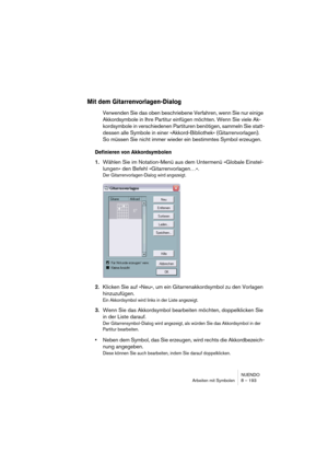 Page 193NUENDO
Arbeiten mit Symbolen 8 – 193
Mit dem Gitarrenvorlagen-Dialog
Verwenden Sie das oben beschriebene Verfahren, wenn Sie nur einige 
Akkordsymbole in Ihre Partitur einfügen möchten. Wenn Sie viele Ak-
kordsymbole in verschiedenen Partituren benötigen, sammeln Sie statt-
dessen alle Symbole in einer »Akkord-Bibliothek« (Gitarrenvorlagen). 
So müssen Sie nicht immer wieder ein bestimmtes Symbol erzeugen.
Definieren von Akkordsymbolen
1.Wählen Sie im Notation-Menü aus dem Untermenü »Globale Einstel-...