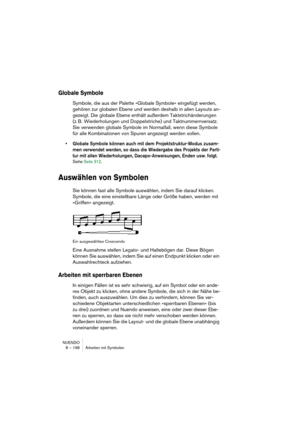 Page 196NUENDO
8 – 196 Arbeiten mit Symbolen
Globale Symbole
Symbole, die aus der Palette »Globale Symbole« eingefügt werden, 
gehören zur globalen Ebene und werden deshalb in allen Layouts an-
gezeigt. Die globale Ebene enthält außerdem Taktstrichänderungen 
(z. B. Wiederholungen und Doppelstriche) und Taktnummernversatz. 
Sie verwenden globale Symbole im Normalfall, wenn diese Symbole 
für alle Kombinationen von Spuren angezeigt werden sollen. 
• Globale Symbole können auch mit dem Projektstruktur-Modus...