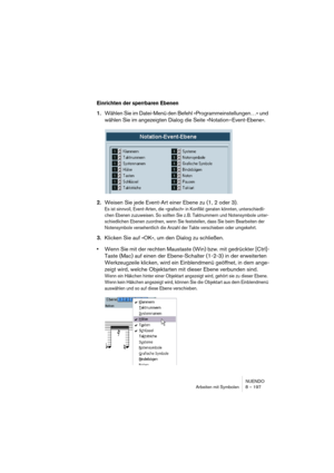 Page 197NUENDO
Arbeiten mit Symbolen 8 – 197
Einrichten der sperrbaren Ebenen
1.Wählen Sie im Datei-Menü den Befehl »Programmeinstellungen…« und 
wählen Sie im angezeigten Dialog die Seite »Notation–Event-Ebene«. 
2.Weisen Sie jede Event-Art einer Ebene zu (1, 2 oder 3).
Es ist sinnvoll, Event-Arten, die »grafisch« in Konflikt geraten könnten, unterschiedli-
chen Ebenen zuzuweisen. So sollten Sie z. B. Taktnummern und Notensymbole unter-
schiedlichen Ebenen zuordnen, wenn Sie feststellen, dass Sie beim...