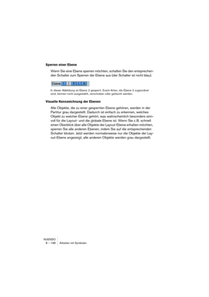 Page 198NUENDO
8 – 198 Arbeiten mit Symbolen
Sperren einer Ebene
Wenn Sie eine Ebene sperren möchten, schalten Sie den entsprechen-
den Schalter zum Sperren der Ebene aus (der Schalter ist nicht blau).
In dieser Abbildung ist Ebene 2 gesperrt. Event-Arten, die Ebene 2 zugeordnet 
sind, können nicht ausgewählt, verschoben oder gelöscht werden.
Visuelle Kennzeichnung der Ebenen
Alle Objekte, die zu einer gesperrten Ebene gehören, werden in der 
Partitur grau dargestellt. Dadurch ist einfach zu erkennen, welches...