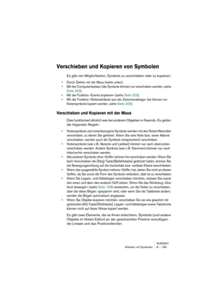 Page 199NUENDO
Arbeiten mit Symbolen 8 – 199
Verschieben und Kopieren von Symbolen
Es gibt vier Möglichkeiten, Symbole zu verschieben oder zu kopieren: 
• Durch Ziehen mit der Maus (siehe unten).
• Mit der Computertastatur (die Symbole können nur verschoben werden, siehe 
Seite 202).
• Mit der Funktion »Events kopieren« (siehe Seite 203).
• Mit der Funktion »Notenattribute aus der Zwischenablage« (es können nur 
Notensymbole kopiert werden, siehe Seite 205).
Verschieben und Kopieren mit der Maus
Dies...