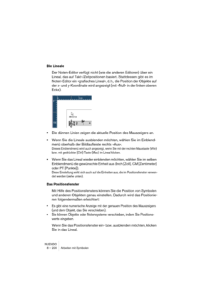 Page 200NUENDO
8 – 200 Arbeiten mit Symbolen
Die Lineale
Der Noten-Editor verfügt nicht (wie die anderen Editoren) über ein 
Lineal, das auf Takt-/Zeitpositionen basiert. Stattdessen gibt es im 
Noten-Editor ein »grafisches Lineal«, d. h., die Position der Objekte auf 
der x- und y-Koordinate wird angezeigt (mit »Null« in der linken oberen 
Ecke).
•Die dünnen Linien zeigen die aktuelle Position des Mauszeigers an.
•Wenn Sie die Lineale ausblenden möchten, wählen Sie im Einblend-
menü oberhalb der Bildlaufleiste...