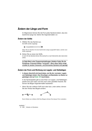 Page 206NUENDO
8 – 206 Arbeiten mit Symbolen
Ändern der Länge und Form
Im Allgemeinen können Sie die Form jedes Symbols ändern, das eine 
bestimmte Länge hat. Gehen Sie folgendermaßen vor:
Ändern der Größe
1.Wählen Sie das Symbol aus.
Die Griffe werden angezeigt.
Wenn Sie ein Symbol mit einer bestimmten Länge ausgewählt haben, werden zwei 
Griffe angezeigt.
2.Ziehen Sie an einem der Griffe.
Je nach Art des Symbols können Sie eventuell nur nach links/rechts oder oben/unten 
ziehen.
Im Datei-Menü unter...