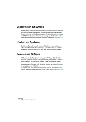 Page 208NUENDO
8 – 208 Arbeiten mit Symbolen
Doppelklicken auf Symbole
Auf eine Reihe von Symbolen können Sie doppelklicken. Daraufhin wird 
ein Dialog oder Menü angezeigt, in dem Sie Daten eingeben können, 
die sich entweder auf die Darstellung des Symbols oder auf die erzeug-
ten MIDI-Daten beziehen. Eine Beschreibung der Symbolarten finden 
Sie im Abschnitt »Informationen zu einzelnen Symbolen« auf Seite 210.
Löschen von Symbolen
Sie können Symbole wie alle anderen Objekte in Nuendo löschen: 
entweder mit dem...