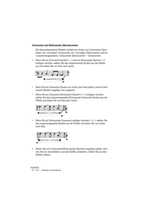 Page 212NUENDO
8 – 212 Arbeiten mit Symbolen
Crescendo und Diminuendo (Decrescendo)
Die Dynamiksymbole-Palette enthält drei Arten von Crescendo-Sym-
bolen: ein »normales« Crescendo, ein »normales« Diminuendo und ein 
»zusammengesetztes« Crescendo (Diminuendo – Crescendo). 
• Wenn Sie ein Crescendo-Symbol ( < ) oder ein Diminuendo-Symbol ( > ) 
einfügen möchten, wählen Sie das entsprechende Symbol aus der Palette 
aus und ziehen Sie von links nach rechts.
• Wenn Sie ein Crescendo-Symbol von rechts nach links...