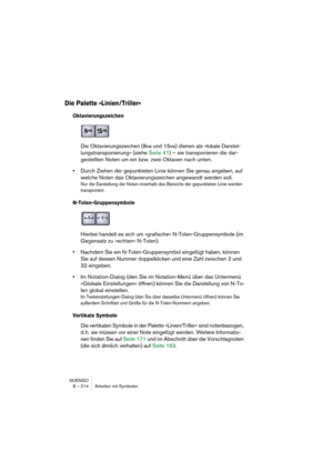 Page 214NUENDO
8 – 214 Arbeiten mit Symbolen
Die Palette »Linien/Triller«
Oktavierungszeichen
Die Oktavierungszeichen (8va und 15va) dienen als »lokale Darstel-
lungstransponierung« (siehe Seite 41) – sie transponieren die dar-
gestellten Noten um ein bzw. zwei Oktaven nach unten.
•Durch Ziehen der gepunkteten Linie können Sie genau angeben, auf 
welche Noten das Oktavierungszeichen angewandt werden soll.
Nur die Darstellung der Noten innerhalb des Bereichs der gepunkteten Linie werden 
transponiert....