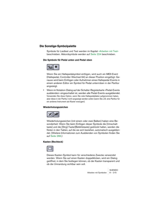 Page 215NUENDO
Arbeiten mit Symbolen 8 – 215
Die Sonstige-Symbolpalette
Symbole für Liedtext und Text werden im Kapitel »Arbeiten mit Text« 
beschrieben. Akkordsymbole werden auf Seite 224 beschrieben.
Die Symbole für Pedal unten und Pedal oben
Wenn Sie ein Haltepedalsymbol einfügen, wird auch ein MIDI-Event 
(Haltepedal, Controller-Wechsel 64) an dieser Position eingefügt. Ge-
nauso wird beim Einfügen oder Aufnehmen eines Haltepedal-Events in 
einem anderen Editor ein Symbol für Pedal unten/oben in der Partitur...