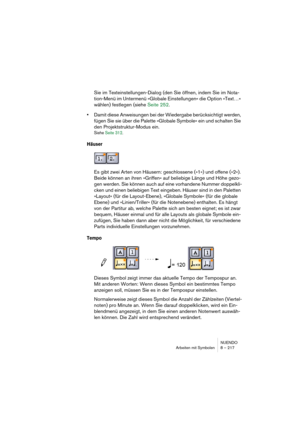 Page 217NUENDO
Arbeiten mit Symbolen 8 – 217
Sie im Texteinstellungen-Dialog (den Sie öffnen, indem Sie im Nota-
tion-Menü im Untermenü »Globale Einstellungen« die Option »Text…« 
wählen) festlegen (siehe Seite 252.
•Damit diese Anweisungen bei der Wiedergabe berücksichtigt werden, 
fügen Sie sie über die Palette »Globale Symbole« ein und schalten Sie 
den Projektstruktur-Modus ein.
Siehe Seite 312.
Häuser
Es gibt zwei Arten von Häusern: geschlossene (»1«) und offene (»2«). 
Beide können an ihren »Griffen« auf...