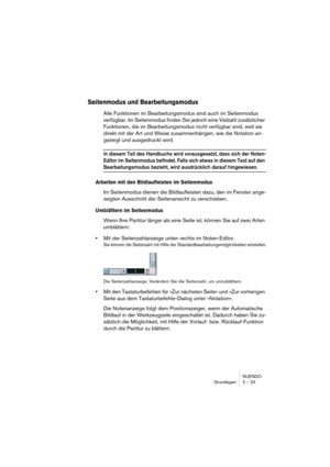 Page 23 
NUENDO
Grundlagen 2 – 23 
Seitenmodus und Bearbeitungsmodus
 
Alle Funktionen im Bearbeitungsmodus sind auch im Seitenmodus 
verfügbar. Im Seitenmodus finden Sie jedoch eine Vielzahl zusätzlicher 
Funktionen, die im Bearbeitungsmodus nicht verfügbar sind, weil sie 
direkt mit der Art und Weise zusammenhängen, wie die Notation an-
gezeigt und ausgedruckt wird.  
In diesem Teil des Handbuchs wird vorausgesetzt, dass sich der Noten-
Editor im Seitenmodus befindet. Falls sich etwas in diesem Text auf den...