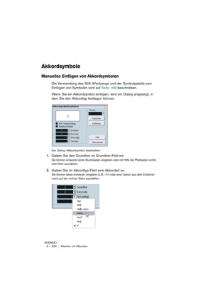Page 224NUENDO
9 – 224 Arbeiten mit Akkorden
Akkordsymbole
Manuelles Einfügen von Akkordsymbolen
Die Verwendung des Stift-Werkzeugs und der Symbolpalette zum 
Einfügen von Symbolen wird auf Seite 169 beschrieben.
Wenn Sie ein Akkordsymbol einfügen, wird ein Dialog angezeigt, in 
dem Sie den Akkordtyp festlegen können.
Der Dialog »Akkordsymbol bearbeiten«
1.Geben Sie den Grundton im Grundton-Feld ein.
Sie können entweder einen Buchstaben eingeben oder mit Hilfe der Pfeiltasten rechts 
eine Note auswählen.
2.Geben...