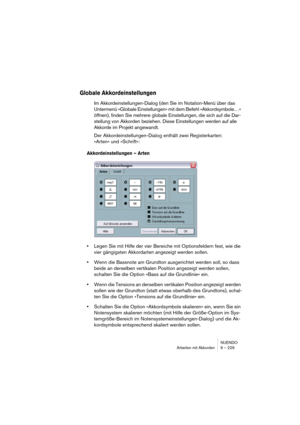 Page 229NUENDO
Arbeiten mit Akkorden 9 – 229
Globale Akkordeinstellungen
Im Akkordeinstellungen-Dialog (den Sie im Notation-Menü über das 
Untermenü »Globale Einstellungen« mit dem Befehl »Akkordsymbole…« 
öffnen), finden Sie mehrere globale Einstellungen, die sich auf die Dar-
stellung von Akkorden beziehen. Diese Einstellungen werden auf alle 
Akkorde im Projekt angewandt.
Der Akkordeinstellungen-Dialog enthält zwei Registerkarten: 
»Arten« und »Schrift«:
Akkordeinstellungen – Arten
•Legen Sie mit Hilfe der...