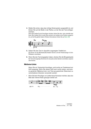 Page 233NUENDO
Arbeiten mit Text 10 – 233
4.Stellen Sie sicher, dass das richtige Notensystem ausgewählt ist, und 
klicken Sie auf die Stelle in der Partitur, an der Sie den Text einfügen 
möchten.
Wenn Sie Liedtext (Lyrics) hinzufügen möchten, klicken Sie ober- oder unterhalb einer 
Note. (Der Liedtext wird um jede Note zentriert und vertikal an der Position ausgerich-
tet, auf die Sie geklickt haben.) Weitere Informationen finden Sie auf Seite 239.
5.Geben Sie den Text im daraufhin angezeigten Textfeld ein....