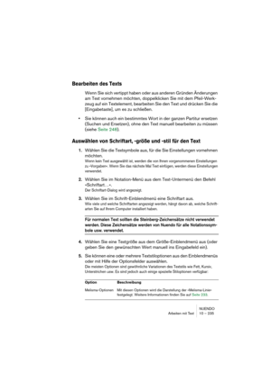 Page 235NUENDO
Arbeiten mit Text 10 – 235
Bearbeiten des Texts
Wenn Sie sich vertippt haben oder aus anderen Gründen Änderungen 
am Text vornehmen möchten, doppelklicken Sie mit dem Pfeil-Werk-
zeug auf ein Textelement, bearbeiten Sie den Text und drücken Sie die 
[Eingabetaste], um es zu schließen.
•Sie können auch ein bestimmtes Wort in der ganzen Partitur ersetzen 
(Suchen und Ersetzen), ohne den Text manuell bearbeiten zu müssen 
(siehe Seite 248).
Auswählen von Schriftart, -größe und -stil für den Text...