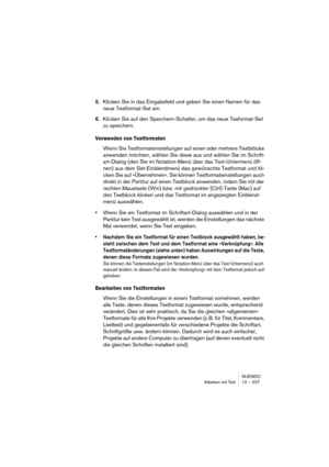 Page 237NUENDO
Arbeiten mit Text 10 – 237
5.Klicken Sie in das Eingabefeld und geben Sie einen Namen für das 
neue Textformat-Set ein. 
6.Klicken Sie auf den Speichern-Schalter, um das neue Texformat-Set 
zu speichern.
Verwenden von Textformaten
Wenn Sie Textformateinstellungen auf einen oder mehrere Textblöcke 
anwenden möchten, wählen Sie diese aus und wählen Sie im Schrift-
art-Dialog (den Sie im Notation-Menü über das Text-Untermenü öff-
nen) aus dem Set-Einblendmenü das gewünschte Textformat und kli-
cken...