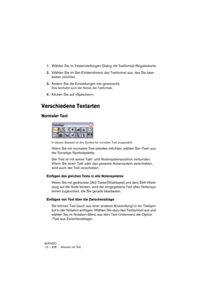 Page 238NUENDO
10 – 238 Arbeiten mit Text
1.Wählen Sie im Texteinstellungen-Dialog die Textformat-Registerkarte.
2.Wählen Sie im Set-Einblendmenü das Textformat aus, das Sie bear-
beiten möchten.
3.Ändern Sie die Einstellungen wie gewünscht.
Dies beinhaltet auch den Namen des Textformats.
4.Klicken Sie auf »Speichern«.
Verschiedene Textarten
Normaler Text
In diesem Beispiel ist das Symbol für normalen Text ausgewählt.
Wenn Sie mit normalem Text arbeiten möchten, wählen Sie »Text« aus 
der Sonstige-Symbolpalette....