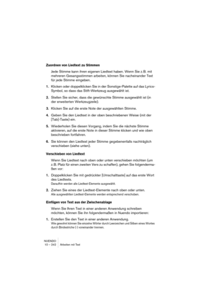 Page 242NUENDO
10 – 242 Arbeiten mit Text
Zuordnen von Liedtext zu Stimmen
Jede Stimme kann ihren eigenen Liedtext haben. Wenn Sie z. B. mit 
mehreren Gesangsstimmen arbeiten, können Sie nacheinander Text 
für jede Stimme eingeben.
1.Klicken oder doppelklicken Sie in der Sonstige-Palette auf das Lyrics-
Symbol, so dass das Stift-Werkzeug ausgewählt ist.
2.Stellen Sie sicher, dass die gewünschte Stimme ausgewählt ist (in 
der erweiterten Werkzeugzeile).
3.Klicken Sie auf die erste Note der ausgewählten Stimme....