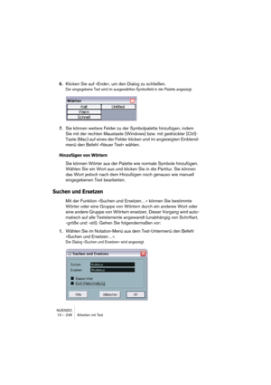 Page 248NUENDO
10 – 248 Arbeiten mit Text
6.Klicken Sie auf »Ende«, um den Dialog zu schließen.
Der eingegebene Text wird im ausgewählten Symbolfeld in der Palette angezeigt.
7.Sie können weitere Felder zu der Symbolpalette hinzufügen, indem 
Sie mit der rechten Maustaste (Windows) bzw. mit gedrückter [Ctrl]-
Taste (Mac) auf eines der Felder klicken und im angezeigten Einblend-
menü den Befehl »Neuer Text« wählen.
Hinzufügen von Wörtern
Sie können Wörter aus der Palette wie normale Symbole hinzufügen. 
Wählen...
