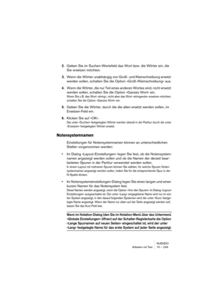 Page 249NUENDO
Arbeiten mit Text 10 – 249
2.Geben Sie im Suchen-Wertefeld das Wort bzw. die Wörter ein, die 
Sie ersetzen möchten.
3.Wenn die Wörter unabhängig von Groß- und Kleinschreibung ersetzt 
werden sollen, schalten Sie die Option »Groß-/Kleinschreibung« aus.
4.Wenn die Wörter, die nur Teil eines anderen Wortes sind, nicht ersetzt 
werden sollen, schalten Sie die Option »Ganzes Wort« ein.
Wenn Sie z. B. das Wort »string«, nicht aber das Wort »stringendo« ersetzen möchten, 
schalten Sie die Option »Ganzes...