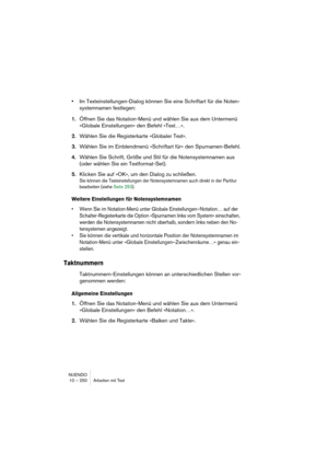 Page 250NUENDO
10 – 250 Arbeiten mit Text
•Im Texteinstellungen-Dialog können Sie eine Schriftart für die Noten-
systemnamen festlegen:
1.Öffnen Sie das Notation-Menü und wählen Sie aus dem Untermenü 
»Globale Einstellungen« den Befehl »Text…«. 
2.Wählen Sie die Registerkarte »Globaler Text«.
3.Wählen Sie im Einblendmenü »Schriftart für« den Spurnamen-Befehl.
4.Wählen Sie Schrift, Größe und Stil für die Notensystemnamen aus 
(oder wählen Sie ein Textformat-Set).
5.Klicken Sie auf »OK«, um den Dialog zu...