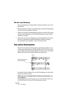 Page 26NUENDO
2 – 26 Grundlagen
Mit dem Lupe-Werkzeug
Das Lupe-Werkzeug im Noten-Editor funktioniert ähnlich wie im Pro-
jekt-Fenster:
•Klicken Sie einmal mit dem Lupe-Werkzeug, wenn Sie die Darstellung 
um einen Schritt vergrößern möchten.
•Halten Sie die [Alt]-Taste/[Wahltaste] gedrückt und klicken Sie einmal 
mit dem Lupe-Werkzeug, wenn Sie die Darstellung um einen Schritt 
verkleinern möchten.
•Ziehen Sie mit dem Lupe-Werkzeug ein Auswahlrechteck auf, wenn 
Sie einen individuellen Vergrößerungsfaktor...