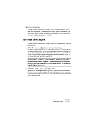 Page 257NUENDO
Arbeiten mit Layouts 11 – 257
Speichern von Layouts
Layouts werden automatisch erstellt, wenn Sie eine einzelne Spur 
oder eine bestimmte Zusammenstellung von Spuren bearbeiten. Sie 
sind fester Bestandteil einer bestimmten Spurkombination und müs-
sen nicht separat gespeichert werden.
Erstellen von Layouts
Layouts werden automatisch erstellt, wenn Sie die folgenden Schritte 
durchführen:
1.Öffnen Sie eine neue Spurkombination zur Bearbeitung.
Sie können auch Spuren öffnen, die Sie vorher schon...