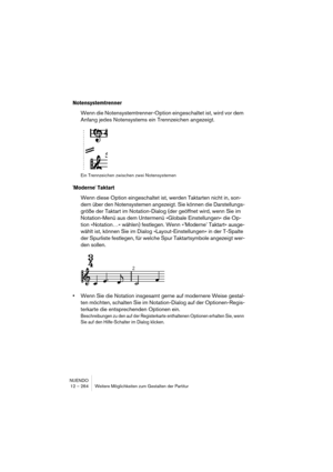 Page 264NUENDO
12 – 264 Weitere Möglichkeiten zum Gestalten der Partitur
Notensystemtrenner
Wenn die Notensystemtrenner-Option eingeschaltet ist, wird vor dem 
Anfang jedes Notensystems ein Trennzeichen angezeigt.
Ein Trennzeichen zwischen zwei Notensystemen
'Moderne' Taktart
Wenn diese Option eingeschaltet ist, werden Taktarten nicht in, son-
dern über den Notensystemen angezeigt. Sie können die Darstellungs-
größe der Taktart im Notation-Dialog (der geöffnet wird, wenn Sie im 
Notation-Menü aus dem...