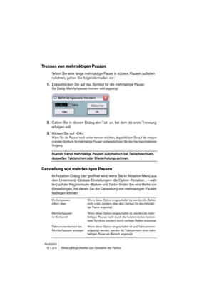 Page 270NUENDO
12 – 270 Weitere Möglichkeiten zum Gestalten der Partitur
Trennen von mehrtaktigen Pausen
Wenn Sie eine lange mehrtaktige Pause in kürzere Pausen aufteilen 
möchten, gehen Sie folgendermaßen vor:
1.Doppelklicken Sie auf das Symbol für die mehrtaktige Pause.
Der Dialog »Mehrfachpausen trennen« wird angezeigt:
2.Geben Sie in diesem Dialog den Takt an, bei dem die erste Trennung 
erfolgen soll.
3.Klicken Sie auf »OK«.
Wenn Sie die Pausen noch weiter trennen möchten, doppelklicken Sie auf die...